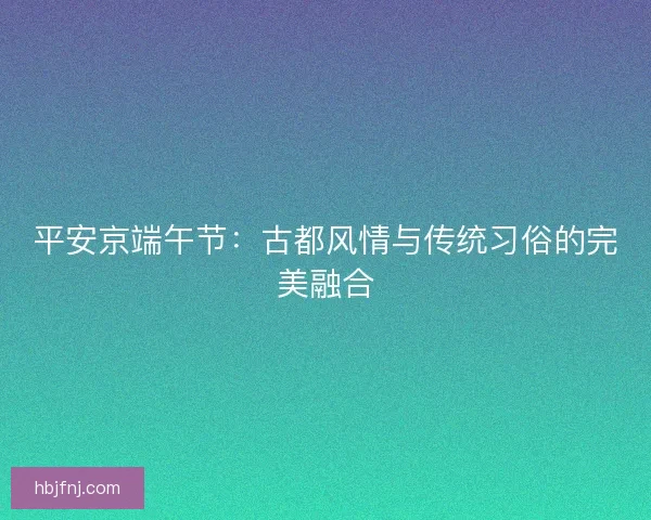 平安京端午节：古都风情与传统习俗的完美融合