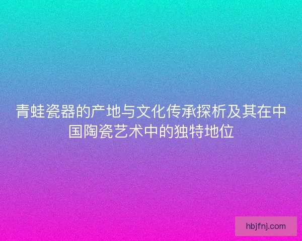 青蛙瓷器的产地与文化传承探析及其在中国陶瓷艺术中的独特地位