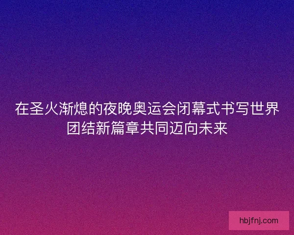 在圣火渐熄的夜晚奥运会闭幕式书写世界团结新篇章共同迈向未来
