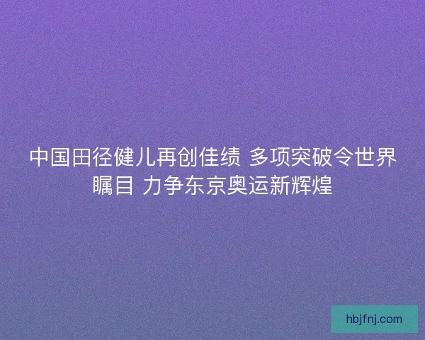 中国田径健儿再创佳绩 多项突破令世界瞩目 力争东京奥运新辉煌