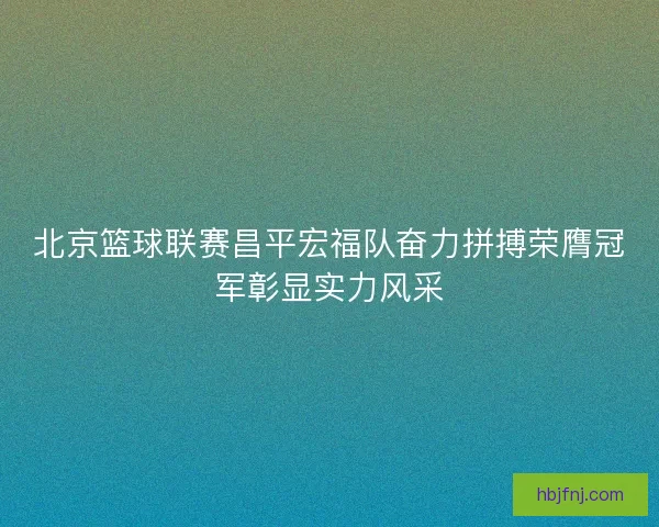 北京篮球联赛昌平宏福队奋力拼搏荣膺冠军彰显实力风采