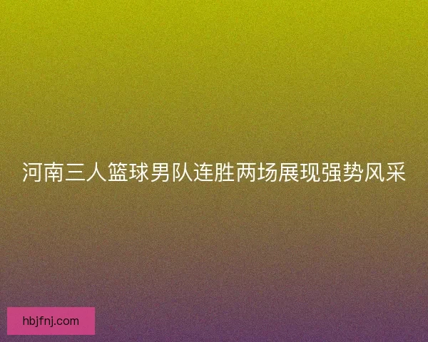 河南三人篮球男队连胜两场展现强势风采 河南三人篮球男队连胜两场展现强势风采