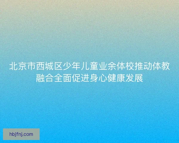 北京市西城区少年儿童业余体校推动体教融合全面促进身心健康发展