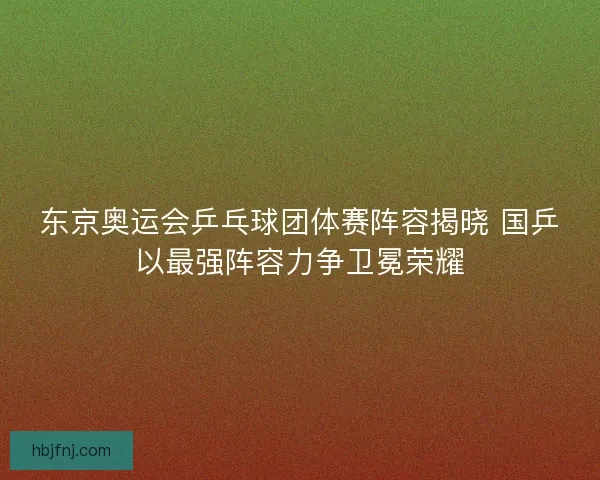 东京奥运会乒乓球团体赛阵容揭晓 国乒以最强阵容力争卫冕荣耀