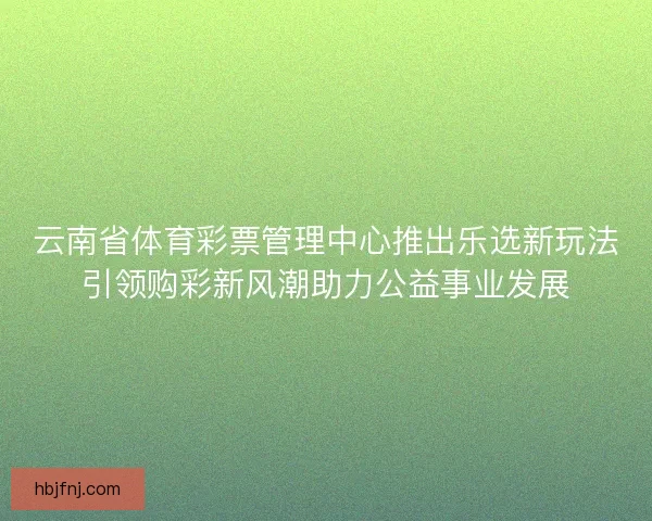 云南省体育彩票管理中心推出乐选新玩法引领购彩新风潮助力公益事业发展