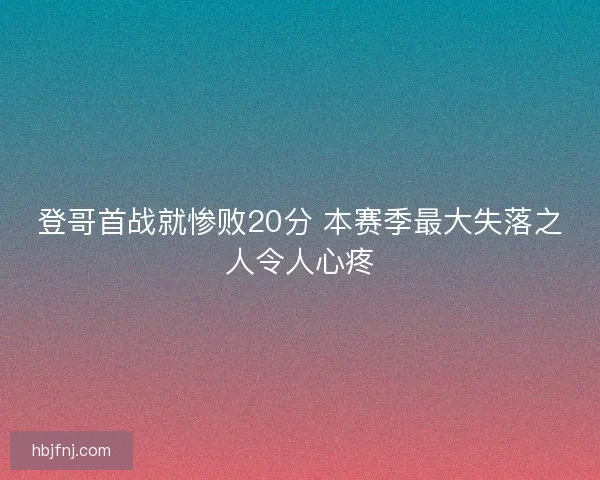 登哥首战就惨败20分 本赛季最大失落之人令人心疼