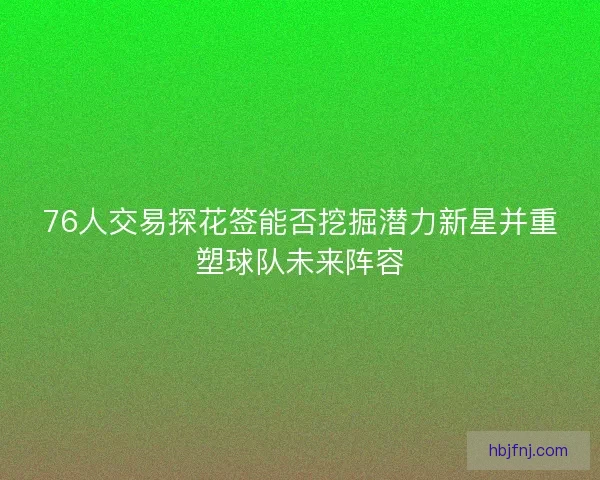 76人交易探花签能否挖掘潜力新星并重塑球队未来阵容