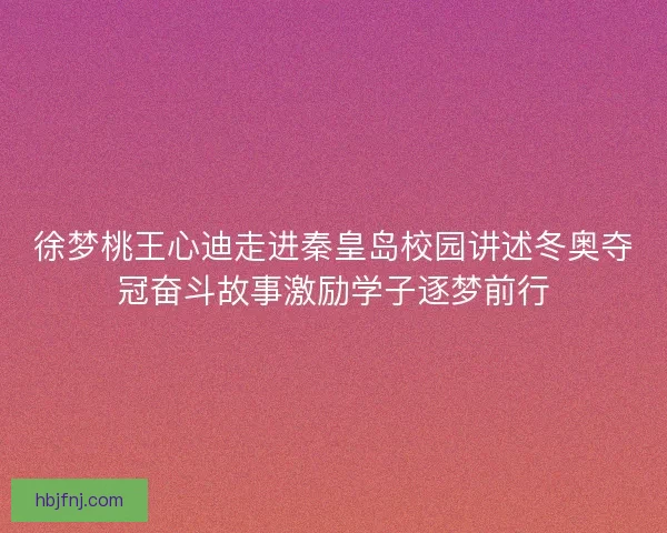 徐梦桃王心迪走进秦皇岛校园讲述冬奥夺冠奋斗故事激励学子逐梦前行