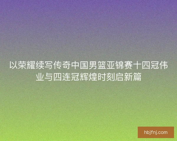 以荣耀续写传奇中国男篮亚锦赛十四冠伟业与四连冠辉煌时刻启新篇 以荣耀续写传奇中国男篮亚锦赛十四冠伟业与四连冠辉煌时刻启新篇