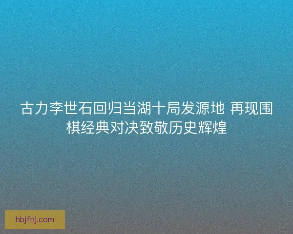 古力李世石回归当湖十局发源地 再现围棋经典对决致敬历史辉煌 古力李世石回归当湖十局发源地 再现围棋经典对决致敬历史辉煌