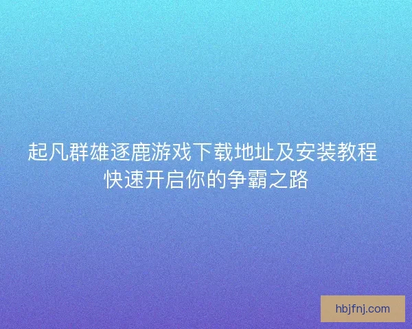起凡群雄逐鹿游戏下载地址及安装教程 快速开启你的争霸之路 起凡群雄逐鹿游戏下载地址及安装教程 快速开启你的争霸之路