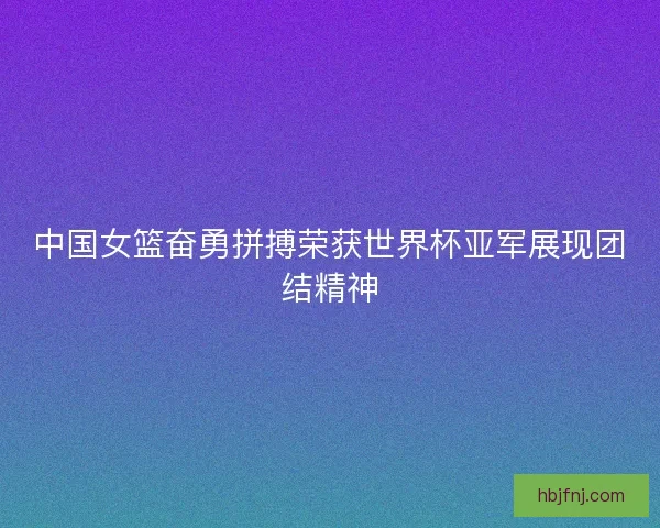 中国女篮奋勇拼搏荣获世界杯亚军展现团结精神
