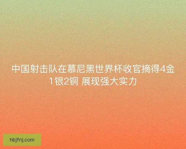 中国射击队在慕尼黑世界杯收官摘得4金1银2铜 展现强大实力
