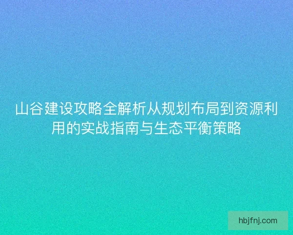 山谷建设攻略全解析从规划布局到资源利用的实战指南与生态平衡策略