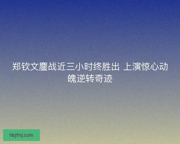 郑钦文鏖战近三小时终胜出 上演惊心动魄逆转奇迹