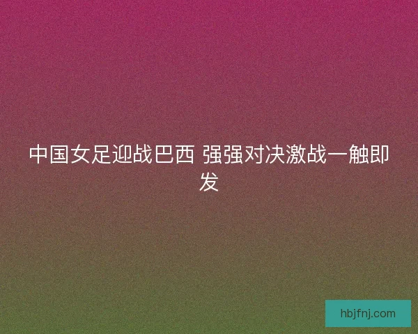 中国女足迎战巴西 强强对决激战一触即发
