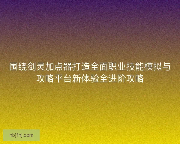 围绕剑灵加点器打造全面职业技能模拟与攻略平台新体验全进阶攻略