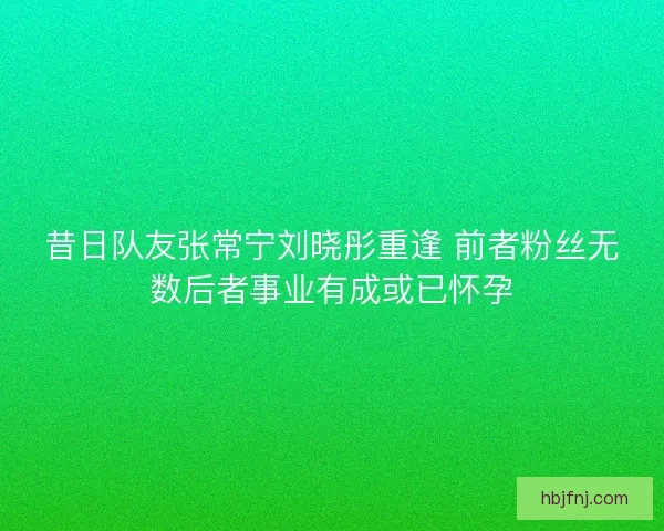 昔日队友张常宁刘晓彤重逢 前者粉丝无数后者事业有成或已怀孕