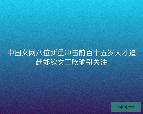 中国女网八位新星冲击前百十五岁天才追赶郑钦文王欣瑜引关注