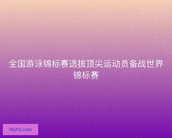 全国游泳锦标赛选拔顶尖运动员备战世界锦标赛