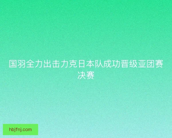 国羽全力出击力克日本队成功晋级亚团赛决赛