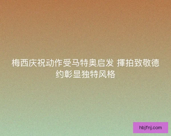 梅西庆祝动作受马特奥启发 揮拍致敬德约彰显独特风格